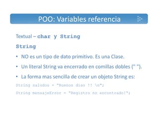 POO: Variables referencia 
Textual – char y String 
String 
• NO es un tipo de dato primitivo. Es una Clase. 
• Un literal String va encerrado en comillas dobles (" "). 
• La forma mas sencilla de crear un objeto String es: 
String saludos = “Buenos dias !! n"; 
String mensajeError = “Registro no encontrado!“; 
 