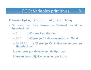 POO: Variables primitivas 
Enteros – byte, short, int, and long 
• Se usan en tres formas – Decimal, octal, o 
hexadecimal: 
o 2  Entero 2 en decimal 
o 077  El prefijo 0 indica un entero en Octal 
o 0xBAAC  El prefijo 0x indica un entero en 
Hexadecimal 
Los enteros por defecto son de tipo int 
Literales con sufijo L o l son de tipo long 
 
