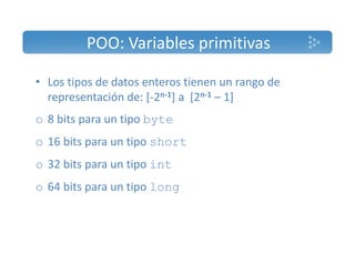 POO: Variables primitivas 
• Los tipos de datos enteros tienen un rango de 
representación de: [‐2n‐1] a [2n‐1 – 1] 
o 8 bits para un tipo byte 
o 16 bits para un tipo short 
o 32 bits para un tipo int 
o 64 bits para un tipo long 
 