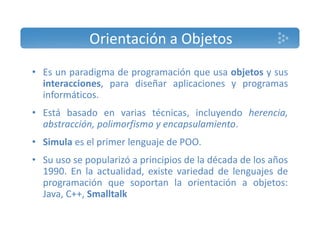 Orientación a Objetos 
• Es un paradigma de programación que usa objetos y sus 
interacciones, para diseñar aplicaciones y programas 
informáticos. 
• Está basado en varias técnicas, incluyendo herencia, 
abstracción, polimorfismo y encapsulamiento. 
• Simula es el primer lenguaje de POO. 
• Su uso se popularizó a principios de la década de los años 
1990. En la actualidad, existe variedad de lenguajes de 
programación que soportan la orientación a objetos: 
Java, C++, Smalltalk 
 