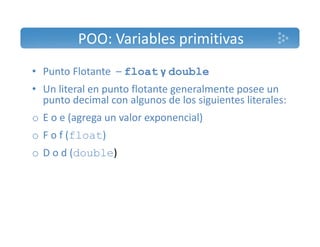 POO: Variables primitivas 
• Punto Flotante – float y double 
• Un literal en punto flotante generalmente posee un 
punto decimal con algunos de los siguientes literales: 
o E o e (agrega un valor exponencial) 
o F o f (float) 
o D o d (double) 
 