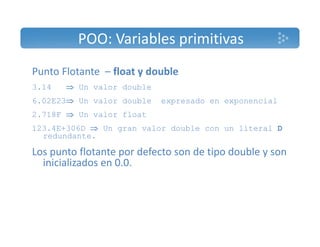 POO: Variables primitivas 
Punto Flotante – float y double 
3.14  Un valor double 
6.02E23 Un valor double expresado en exponencial 
2.718F  Un valor float 
123.4E+306D  Un gran valor double con un literal D 
redundante. 
Los punto flotante por defecto son de tipo double y son 
inicializados en 0.0. 
 