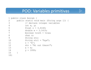 POO: Variables primitivas 
1 public class Assign { 
2 public static void main (String args []) { 
3 // declare integer variables 
4 intx, y; 
5 float z = 3.414f; 
6 double w = 3.1415; 
7 boolean truth = true; 
8 char c; 
9 String str; 
10 String str1 = "bye"; 
11 c = 'A'; 
12 str = "Hi out there!"; 
13 x = 6; 
14 y = 1000; 
15 } 
16} 
 