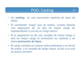 POO: Casting 
• Un casting en una conversión explícita de tipos de 
datos. 
• El compilador “exige” que se realice, cuando detecta 
una asignación de un tipo de mayor rango de 
representación a uno de un rango menor. 
• Si la asignación es de una variable de menor rango a 
otra de mayor rango la conversión es implícita y se 
llama promoción de tipos. 
• El castin consiste en colocar entre paréntesis y en forma 
de prefijo a la variable de rango mayor, el tipo a la cual 
se quiere convertir. 
 