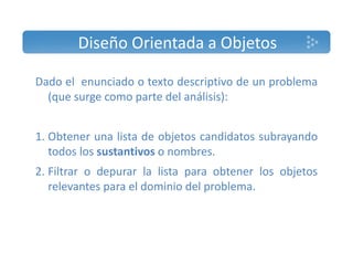 Diseño Orientada a Objetos 
Dado el enunciado o texto descriptivo de un problema 
(que surge como parte del análisis): 
1. Obtener una lista de objetos candidatos subrayando 
todos los sustantivos o nombres. 
2. Filtrar o depurar la lista para obtener los objetos 
relevantes para el dominio del problema. 
 