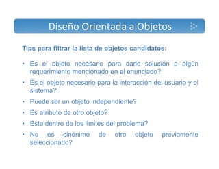 Diseño Orientada a Objetos 
Tips para filtrar la lista de objetos candidatos: 
• Es el objeto necesario para darle solución a algún 
requerimiento mencionado en el enunciado? 
• Es el objeto necesario para la interacción del usuario y el 
sistema? 
• Puede ser un objeto independiente? 
• Es atributo de otro objeto? 
• Esta dentro de los limites del problema? 
• No es sinónimo de otro objeto previamente 
seleccionado? 
 