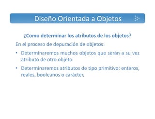 Diseño Orientada a Objetos 
¿Como determinar los atributos de los objetos? 
En el proceso de depuración de objetos: 
• Determinaremos muchos objetos que serán a su vez 
atributo de otro objeto. 
• Determinaremos atributos de tipo primitivo: enteros, 
reales, booleanos o carácter. 
 