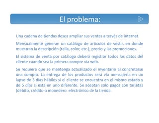El problema: 
Una cadena de tiendas desea ampliar sus ventas a través de internet. 
Mensualmente generan un catálogo de artículos de vestir, en donde 
muestran la descripción (talla, color, etc.), precio y las promociones. 
El sistema de venta por catálogo deberá registrar todos los datos del 
cliente cuando sea la primera compre vía web. 
Se requiere que se mantenga actualizado el inventario al concretarse 
una compra. La entrega de los productos será vía mensajería en un 
lapso de 3 días hábiles si el cliente se encuentra en el mismo estado y 
de 5 días si esta en uno diferente. Se aceptan solo pagos con tarjetas 
(débito, crédito o monedero electrónico de la tienda. 
 
