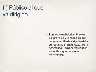 01 
f ) Público al que 
va dirigido. 
✤ Son los beneficiarios directos 
del proyecto y la razón de ser 
del mismo. Su descripción debe 
ser detallada (edad, sexo, zona 
geográfica u otra característica 
específica que conviene 
mencionar). 
 