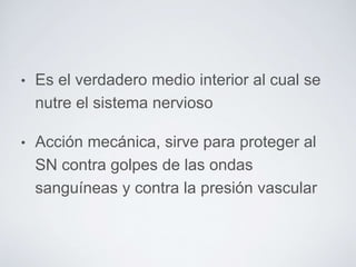 • Es el verdadero medio interior al cual se 
nutre el sistema nervioso 
• Acción mecánica, sirve para proteger al 
SN contra golpes de las ondas 
sanguíneas y contra la presión vascular 
 