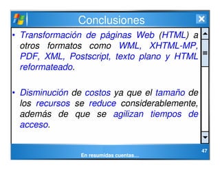 47
Conclusiones
• Transformación de páginas Web (HTML) a
otros formatos como WML, XHTML-MP,
PDF, XML, Postscript, texto pl...
