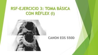 RSF-EJERCICIO 3: TOMA BÁSICA
CON RÉFLEX (I)
CANON EOS 550D
 