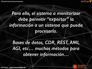 Elio Rojano https://www.sinologic.net
El Control de las Comunicaciones
Para ello, el sistema a monitorizar
debe permitir “exportar” la
información a un sistema que pueda
procesarla.
Bases de datos, CDR, REST, AMI,
AGI, etc… muchos métodos para
obtener información…
 