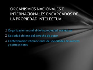  Organización mundial de la propiedad intelectual
 Sociedad chilena del derecho de autor
 Confederación internacional de sociedades de autores
y compositores
ORGANISMOS NACIONALES E
INTERNACIONALES ENCARGADOS DE
LA PROPIEDAD INTELECTUAL
 