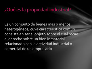 Es un conjunto de bienes mas o menos
heterogéneos, cuya característica común
consiste en ser el objeto sobre el cual recae
el derecho sobre un bien inmaterial
relacionado con la actividad industrial o
comercial de un empresario
¿Qué es la propiedad industrial?
 