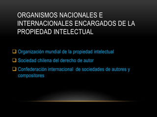 ORGANISMOS NACIONALES E
INTERNACIONALES ENCARGADOS DE LA
PROPIEDAD INTELECTUAL
 Organización mundial de la propiedad intelectual
 Sociedad chilena del derecho de autor
 Confederación internacional de sociedades de autores y
compositores
 