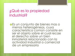 ¿Qué es la propiedad
industrial?
Es un conjunto de bienes mas o
menos heterogéneos, cuya
característica común consiste en
ser el objeto sobre el cual recae
el derecho sobre un bien
inmaterial relacionado con la
actividad industrial o comercial
de un empresario
 