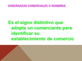 ENSEÑANZAS COMERCIALES O NOMBRES
Es el signo distintivo que
adopta un comerciante para
identificar su
establecimiento de comercio
 