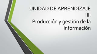 UNIDAD DE APRENDIZAJE
III:
Producción y gestión de la
información
 
