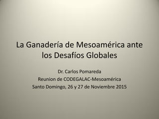 La Ganadería de Mesoamérica ante
los Desafíos Globales
Dr. Carlos Pomareda
Reunion de CODEGALAC-Mesoamérica
Santo Domingo, 26 y 27 de Noviembre 2015
 