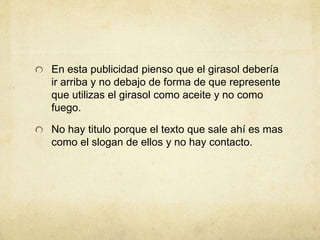 En esta publicidad pienso que el girasol debería
ir arriba y no debajo de forma de que represente
que utilizas el girasol como aceite y no como
fuego.
No hay titulo porque el texto que sale ahí es mas
como el slogan de ellos y no hay contacto.
 