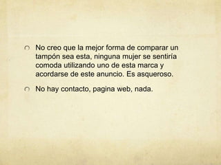 No creo que la mejor forma de comparar un
tampón sea esta, ninguna mujer se sentiría
comoda utilizando uno de esta marca y
acordarse de este anuncio. Es asqueroso.
No hay contacto, pagina web, nada.
 