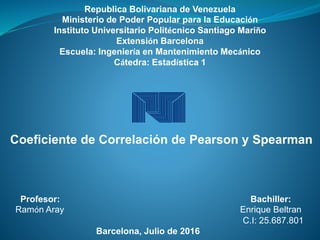 Republica Bolivariana de Venezuela
Ministerio de Poder Popular para la Educación
Instituto Universitario Politécnico Santiago Mariño
Extensión Barcelona
Escuela: Ingeniería en Mantenimiento Mecánico
Cátedra: Estadística 1
Coeficiente de Correlación de Pearson y Spearman
Profesor: Bachiller:
Ramón Aray Enrique Beltran
C.I: 25.687.801
Barcelona, Julio de 2016
 