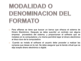  Para afiliarse se tiene que buscar un banco que ofrezca el sistema de
Dinero Electrónico. Después se debe suscribir un contrato con alguna
empresa proveedora del sistema, y proporcionan el software que se
instalara en la computadora y la misma permitirá bajar el dinero electrónico
al disco duro de la computadora
 Cuando se instala el software el usuario debe proceder a realizar las
compras que desee en la red. Se debe asegurar que la tienda virtual que se
elija acepte dinero electrónico o digital.
 