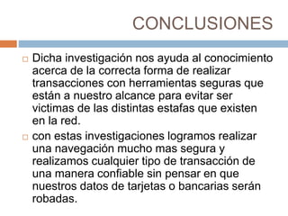 CONCLUSIONES
 Dicha investigación nos ayuda al conocimiento
acerca de la correcta forma de realizar
transacciones con herramientas seguras que
están a nuestro alcance para evitar ser
victimas de las distintas estafas que existen
en la red.
 con estas investigaciones logramos realizar
una navegación mucho mas segura y
realizamos cualquier tipo de transacción de
una manera confiable sin pensar en que
nuestros datos de tarjetas o bancarias serán
robadas.
 