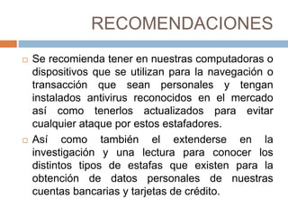 RECOMENDACIONES
 Se recomienda tener en nuestras computadoras o
dispositivos que se utilizan para la navegación o
transacción que sean personales y tengan
instalados antivirus reconocidos en el mercado
así como tenerlos actualizados para evitar
cualquier ataque por estos estafadores.
 Así como también el extenderse en la
investigación y una lectura para conocer los
distintos tipos de estafas que existen para la
obtención de datos personales de nuestras
cuentas bancarias y tarjetas de crédito.
 