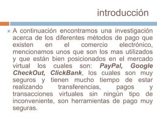 introducción
 A continuación encontramos una investigación
acerca de los diferentes métodos de pago que
existen en el comercio electrónico,
mencionamos unos que son los mas utilizados
y que están bien posicionados en el mercado
virtual los cuales son: PayPal, Google
CheckOut, ClickBank, los cuales son muy
seguros y tienen mucho tiempo de estar
realizando transferencias, pagos y
transacciones virtuales sin ningún tipo de
inconveniente, son herramientas de pago muy
seguras.
 