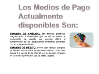 TARJETA DE CRÈDITO: son tarjetas plásticas,
magnetizadas y numeradas que se utilizan como un
instrumento de crédito que permite diferir el
cumplimiento de las obligaciones dinerarias asumidas
con su sola presentación.
TARJETA DE DÈBITO: sirven para realizar compras
de bienes y/o servicios en establecimiento comerciales
físicos ò a través de la internet, en las tiendas virtuales
en las que se permita el uso de estas tarjetas.
 