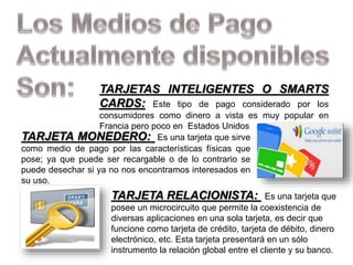 TARJETAS INTELIGENTES O SMARTS
CARDS: Este tipo de pago considerado por los
consumidores como dinero a vista es muy popular en
Francia pero poco en Estados Unidos
TARJETA MONEDERO: Es una tarjeta que sirve
como medio de pago por las características físicas que
pose; ya que puede ser recargable o de lo contrario se
puede desechar si ya no nos encontramos interesados en
su uso.
TARJETA RELACIONISTA: Es una tarjeta que
posee un microcircuito que permite la coexistencia de
diversas aplicaciones en una sola tarjeta, es decir que
funcione como tarjeta de crédito, tarjeta de débito, dinero
electrónico, etc. Esta tarjeta presentará en un sólo
instrumento la relación global entre el cliente y su banco.
 