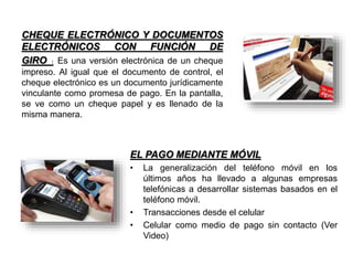 CHEQUE ELECTRÓNICO Y DOCUMENTOS
ELECTRÓNICOS CON FUNCIÓN DE
GIRO : Es una versión electrónica de un cheque
impreso. Al igual que el documento de control, el
cheque electrónico es un documento jurídicamente
vinculante como promesa de pago. En la pantalla,
se ve como un cheque papel y es llenado de la
misma manera.
EL PAGO MEDIANTE MÓVIL
• La generalización del teléfono móvil en los
últimos años ha llevado a algunas empresas
telefónicas a desarrollar sistemas basados en el
teléfono móvil.
• Transacciones desde el celular
• Celular como medio de pago sin contacto (Ver
Video)
 