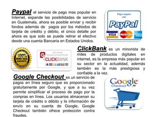 Paypal el servicio de pago mas popular en
Internet, expande las posibilidades de servicio
en Guatemala, ahora es posible enviar y recibir
fondos además de pagos por los métodos de
tarjeta de crédito y débito, el único detalle por
ahora es que solo se puede retirar el efectivo
desde una cuenta Bancaria en Estados Unidos.
ClickBank es un minorista de
miles de productos digitales en
internet, es la empresa más popular en
su sector en la actualidad, además
también es la más prestigiosa y
confiable a la vez.
Google Checkout es un servicio de
pagos en línea seguro que es proporcionado
gratuitamente por Google, y que a su vez
permite simplificar el proceso de pago por la
compras en línea. Los usuarios almacenan su
tarjeta de crédito o débito y la información de
envío en su cuenta de Google, Google
Checkout también ofrece protección contra
fraudes.
 