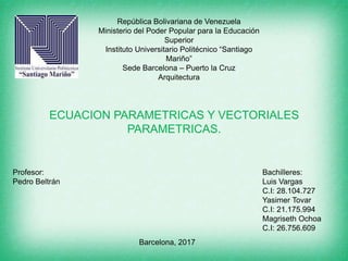 República Bolivariana de Venezuela
Ministerio del Poder Popular para la Educación
Superior
Instituto Universitario Politécnico “Santiago
Mariño”
Sede Barcelona – Puerto la Cruz
Arquitectura
Profesor:
Pedro Beltrán
Barcelona, 2017
ECUACION PARAMETRICAS Y VECTORIALES
PARAMETRICAS.
Bachilleres:
Luis Vargas
C.I: 28.104.727
Yasimer Tovar
C.I: 21.175.994
Magriseth Ochoa
C.I: 26.756.609
 