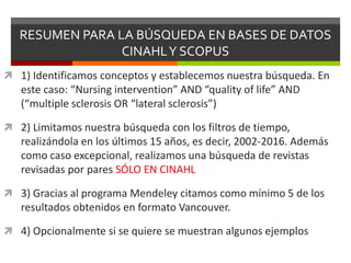 RESUMEN PARA LA BÚSQUEDA EN BASES DE DATOS
CINAHLY SCOPUS
 1) Identificamos conceptos y establecemos nuestra búsqueda. En
este caso: “Nursing intervention” AND “quality of life” AND
(“multiple sclerosis OR “lateral sclerosis”)
 2) Limitamos nuestra búsqueda con los filtros de tiempo,
realizándola en los últimos 15 años, es decir, 2002-2016. Además
como caso excepcional, realizamos una búsqueda de revistas
revisadas por pares SÓLO EN CINAHL
 3) Gracias al programa Mendeley citamos como mínimo 5 de los
resultados obtenidos en formato Vancouver.
 4) Opcionalmente si se quiere se muestran algunos ejemplos
 