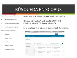 BÚSQUEDA EN SCOPUS
Para realizar esta tarea utilizaremos:
 Marcadores Booleanos
 Uso de comillas y paréntesis
 Uso de descriptores DeCS
Identificamos los conceptos:
 Influence
 Quality of life
 People
 Lateral Sclerosis
 Multiple Sclerosis
Usamos un filtro de búsqueda en los últimos 15 años
“Nursing intervention” AND “quality of life” AND
(“multiple sclerosis OR “lateral sclerosis”)
En el resultado de la búsqueda obtenemos 5 documentos:
 