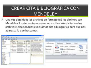 CREAR CITA BIBLIOGRÁFICACON
MENDELEY
 Una vez obtenidos los archivos en formato RIS los abrimos con
Mendeley, los sincronizamos y en un archivo Word citamos los
archivos seleccionados e incluimos cita bibliográfica para que nos
aparezca lo que buscamos.
 