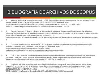 BIBLIOGRAFÍA DE ARCHIVOS DE SCOPUS
 1. Akkuş Y, Akdemir N. Improving the quality of life for multiple sclerosis patients using the nurse-based home
visiting model. Scand J Caring Sci [Internet]. 2012;26(2):295–303. Available from:
https://www.scopus.com/inward/record.uri?eid=2-s2.0-84861001342&doi=10.1111%2Fj.1471-
6712.2011.00933.x&partnerID=40&md5=a8794dfb656e7594736470ec6715a23d
 2. Caon C, Saunders C, Smrtka J, Baxter N, Shoemaker J. Injectable disease-modifying therapy for relapsing-
remitting multiple sclerosis: A review of adherence data. J Neurosci Nurs [Internet]. 2010;42(SUPPL.5):S5–9. Available
from: https://www.scopus.com/inward/record.uri?eid=2-s2.0-
78651420069&doi=10.1097%2FJNN.0b013e3181ee1240&partnerID=40&md5=dc03c7d0e3aa73032138b48f016556b
6
 3. Courts NF, Buchanan EM, Werstlein PO. Focus groups: the lived experience of participants with multiple
sclerosis. J Neurosci Nurs [Internet]. 2004;36(1):42–7. Available from:
https://www.scopus.com/inward/record.uri?eid=2-s2.0-
1842432670&partnerID=40&md5=535011b8d8a7549c7fc6c77952773e05
 4. Duff K. You can make a difference in the administration of intravenous immunoglobulin therapy. J Infus Nurs
[Internet]. 2006;29(3 SUPPL.):S5–14. Available from: https://www.scopus.com/inward/record.uri?eid=2-s2.0-
33747606698&partnerID=40&md5=11142c3992c7415d8e704197e6e8430a
 5. Gagliardi BA. The experience of sexuality for individuals living with multiple sclerosis. J Clin Nurs
[Internet]. 2003;12(4):571–8. Available from: https://www.scopus.com/inward/record.uri?eid=2-s2.0-
0042632651&doi=10.1046%2Fj.1365-
2702.2003.00739.x&partnerID=40&md5=320cb32e446880b0a9f8b41ad4caaca8
 