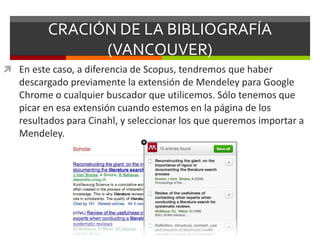 CRACIÓN DE LA BIBLIOGRAFÍA
(VANCOUVER)
 En este caso, a diferencia de Scopus, tendremos que haber
descargado previamente la extensión de Mendeley para Google
Chrome o cualquier buscador que utilicemos. Sólo tenemos que
picar en esa extensión cuando estemos en la página de los
resultados para Cinahl, y seleccionar los que queremos importar a
Mendeley.
 