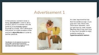 Advertisement 1
In this picture a woman’s body is
being sexualized in order to sell a
product, plus it is a woman who fits
perfectly every beauty canon
imposed by society. the Furthermore,
this picture is a clear example of the
women’s objectification in order to
sell the products.
Objectification: it is the treatment of a person as a
sexual object, ignoring his/her qualities and
intellectual or personal skills, turning him/her into
mere objects for others’ sexual pleasure.
It is also important the fact
that the sentence says: if you
guys don’t buy these new
Drummond sweaters, we’ll
go right back to male models.
Meaning that if they don’t buy
it, they won’t be able to enjoy
publicity starring by
hypersexualized women.
 