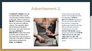 Advertisement 2:
The BEAUTY CANON is the set
of characteristics that a society
conventionally considers beautiful
or attractive, either in a person or
OBJECT. Historically it is variable
and is not common to different
cultures. This especially affects
women because throughout
history they have been those who
have been SOCIALLY
SUBJECTED to follow this canon
and if they did not follow them /
they follow them, they are seen in
a bad way. It should be noted that
these beauty standards are
IDEAL and UNREAL.
In this ad we can see how the
woman is encouraged to follow
this established UNREAL
BEAUTY CANON saying that in
this way she will do better and
thus sponsor a supposedly
healthy juice brand that will help
them to enter this canon by
increasing even more the
SOCIAL PRESSURE towards
women forcing them to CHANGE
THEIR STYLE OF LIFE AND
THEIR WAY TO SEE THE
WORLD in order to adapt to this
canon.
 