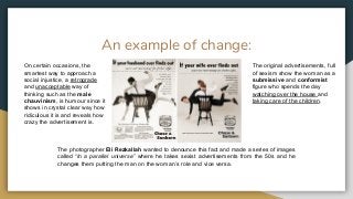 An example of change:
On certain occasions, the
smartest way to approach a
social injustice, a retrograde
and unacceptable way of
thinking such as the male
chauvinism, is humour since it
shows in crystal clear way how
ridiculous it is and reveals how
crazy the advertisement is.
The original advertisements, full
of sexism show the woman as a
submissive and conformist
figure who spends the day
watching over the house and
taking care of the children.
The photographer Eli Rezkallah wanted to denounce this fact and made a series of images
called “In a parallel universe” where he takes sexist advertisements from the 50s and he
changes them putting the man on the woman’s role and vice versa.
 
