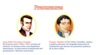 Juan Pablo Viscardo y Guzmán
En Francia entre 1782 y 1791, termino de
redactar su famosa carta a los Españoles
Americanos, un documento fundamental del
pensamiento libertario americano
Únanse, Hipólito (1755-1833). Científico, médico
y político peruano. Su biografía demuestra lo
cambiantes que fueron las posiciones políticas
de la elite criolla.
 