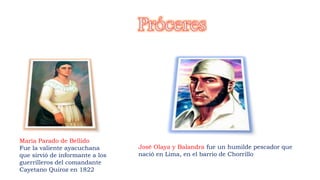Maria Parado de Bellido
Fue la valiente ayacuchana
que sirvió de informante a los
guerrilleros del comandante
Cayetano Quiroz en 1822
José Olaya y Balandra fue un humilde pescador que
nació en Lima, en el barrio de Chorrillo
 