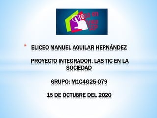 * ELICEO MANUEL AGUILAR HERNÁNDEZ
PROYECTO INTEGRADOR. LAS TIC EN LA
SOCIEDAD
GRUPO: M1C4G25-079
15 DE OCTUBRE DEL 2020
 