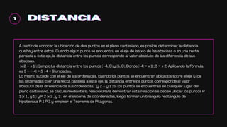 1
1
1 DISTANCIA
DISTANCIA
DISTANCIA
A partir de conocer la ubicación de dos puntos en el plano cartesiano, es posible determinar la distancia
que hay entre éstos. Cuando algún punto se encuentra en el eje de las x o de las abscisas o en una recta
paralela a éste eje, la distancia entre los puntos corresponde al valor absoluto de las diferencia de sus
abscisas.
(x 2 – x 1 ).Ejemplo:La distancia entre los puntos (–4, 0) y (5, 0). Donde (-4) = x 1 ; 5 = x 2. Aplicando la fórmula
es 5 – (–4) = 5 +4 = 9 unidades.
Lo mismo sucede con el eje de las ordenadas, cuando los puntos se encuentran ubicados sobre el eje y (de
las ordenadas) o en una recta paralela a este eje, la distancia entre los puntos corresponde al valor
absoluto de la diferencia de sus ordenadas. (y 2 – y 1 ).Si los puntos se encuentran en cualquier lugar del
plano cartesiano, se calcula mediante la relación:Para demostrar esta relación se deben ubicar los puntos P
1 (x 1 , y 1 ) y P 2 (x 2 , y 2 ) en el sistema de coordenadas, luego formar un triángulo rectángulo de
hipotenusa P 1 P 2 y emplear el Teorema de Pitágoras.
 