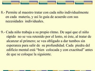 8.- Permite al maestro tratar con cada niño individualmente
en cada materia, y así lo guía de acuerdo con sus
necesidades individuales.
9.- Cada niño trabaja a su propio ritmo. De aquí que el niño
rápido no se vea retenido por el lento, ni éste, al tratar de
alcanzar al primero; se vea obligado a dar tumbos sin
esperanza para salir de su profundidad. Cada piedra del
edificio mental está “bien colocada y con exactitud” antes
de que se coloque la siguiente.
 