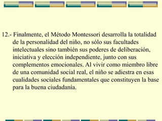 12.- Finalmente, el Método Montessori desarrolla la totalidad
de la personalidad del niño, no sólo sus facultades
intelectuales sino también sus poderes de deliberación,
iniciativa y elección independiente, junto con sus
complementos emocionales. Al vivir como miembro libre
de una comunidad social real, el niño se adiestra en esas
cualidades sociales fundamentales que constituyen la base
para la buena ciudadanía.
 